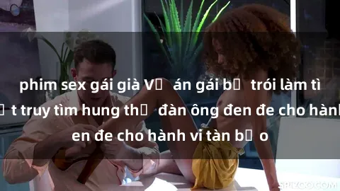 phim sex gái già Vụ án gái bị trói làm tình: Pháp luật truy tìm hung thủ đàn ông đen đe cho hành vi tàn bạo
