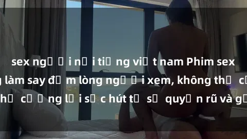 sex người nổi tiếng việt nam Phim sex bà mẹ nóng bỏng làm say đắm lòng người xem, không thể cưỡng lại sức hút từ sự quyến rũ và gợi cảm của họ.