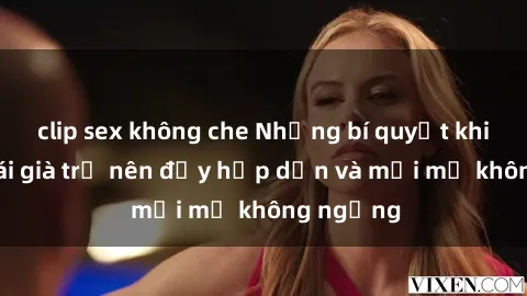 clip sex không che Những bí quyết khiến sex gái già trở nên đầy hấp dẫn và mới mẻ không ngừng