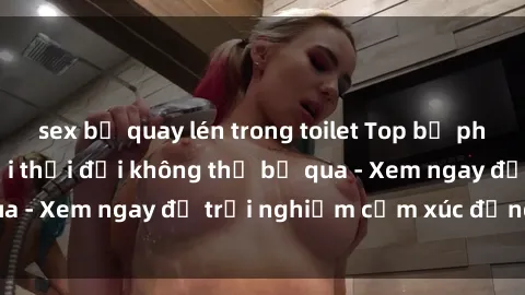 sex bị quay lén trong toilet Top bộ phim sex hot nhất mọi thời đại không thể bỏ qua - Xem ngay để trải nghiệm cảm xúc đẳng cấp!