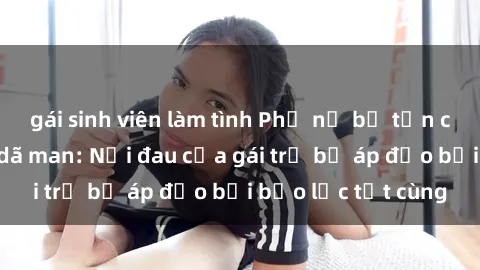 gái sinh viên làm tình Phụ nữ bị tấn công và hiếp dâm dã man: Nỗi đau của gái trẻ bị áp đảo bởi bạo lực tột cùng