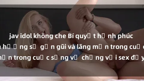 jav idol không che Bí quyết hạnh phúc cho bà nội trợ: Tận hưởng sự gần gũi và lãng mạn trong cuộc sống vợ chồng với sex đầy ý nghĩa