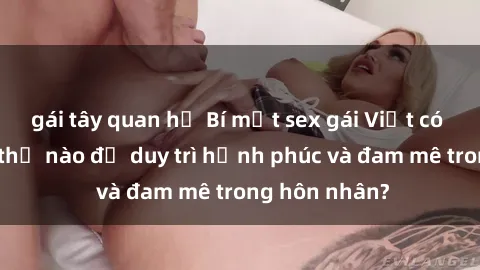 gái tây quan hệ Bí mật sex gái Việt có chồng: Làm thế nào để duy trì hạnh phúc và đam mê trong hôn nhân?