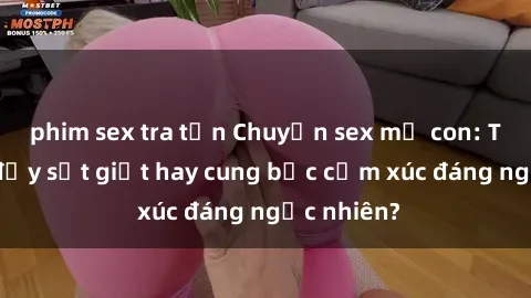 phim sex tra tấn Chuyện sex mẹ con: Tình cảm đầy sốt giọt hay cung bậc cảm xúc đáng ngạc nhiên?