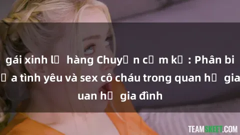 gái xinh lộ hàng Chuyện cấm kỵ: Phân biệt giữa tình yêu và sex cô cháu trong quan hệ gia đình