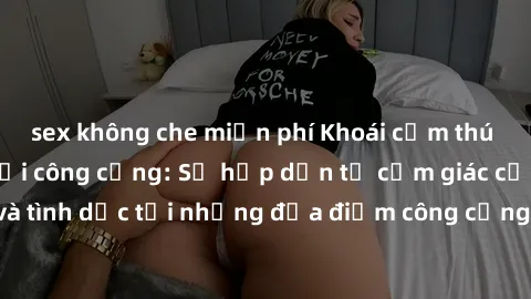 sex không che miễn phí Khoái cảm thú vị với phim sex nơi công cộng: Sự hấp dẫn từ cảm giác cấm kỵ và tình dục tại những địa điểm công cộng sẽ khiến bạn phát cuồng.