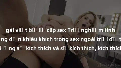 gái việt bị lộ clip sex Trải nghiệm tình yêu hoang dã: Hướng dẫn khiêu khích trong sex ngoài trời để tăng cường sự kích thích và sự kích thích, kích thích khoái cảm mới ngoài trời.