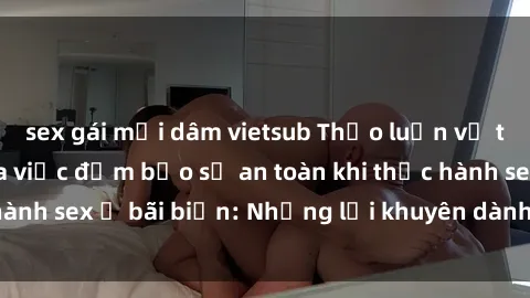 sex gái mại dâm vietsub Thảo luận về tầm quan trọng của việc đảm bảo sự an toàn khi thực hành sex ở bãi biển: Những lời khuyên dành cho du khách.