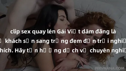 clip sex quay lén Gái Việt dâm đãng làm tình khỏa thân ở khách sạn sang trọng đem đến trải nghiệm đầy kích thích. Hãy tận hưởng dịch vụ chuyên nghiệp từ các em hàng nóng bỏng này!