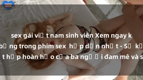 sex gái việt nam sinh viên Xem ngay khoảnh khắc nóng bỏng trong phim sex  hấp dẫn nhất - Sự kết hợp hoàn hảo của ba người đam mê và sự đam mê trong phòng