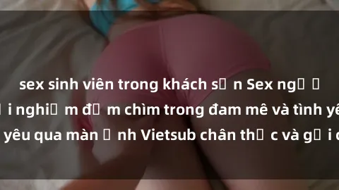 sex sinh viên trong khách sạn Sex người Pháp Vietsub: Trải nghiệm đắm chìm trong đam mê và tình yêu qua màn ảnh Vietsub chân thực và gợi cảm. Đón xem ngay!