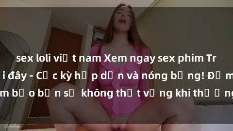 sex loli việt nam Xem ngay sex phim Trung Quốc vietsub tại đây - Cực kỳ hấp dẫn và nóng bỏng! Đảm bảo bạn sẽ không thất vọng khi thưởng thức các bộ phim này!