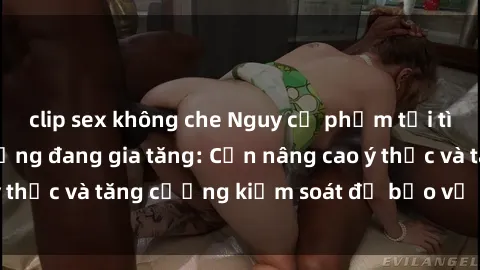 clip sex không che Nguy cơ phạm tội tình dục nơi công cộng đang gia tăng: Cần nâng cao ý thức và tăng cường kiểm soát để bảo vệ cộng đồng.