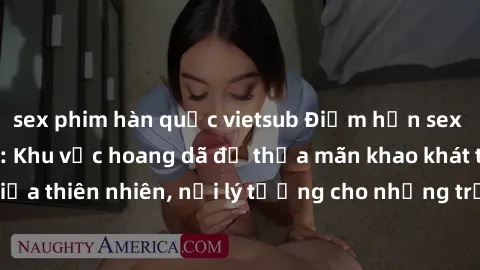 sex phim hàn quốc vietsub Điểm hẹn sex ẩn trong công viên: Khu vực hoang dã để thỏa mãn khao khát tình dục giữa thiên nhiên, nơi lý tưởng cho những trải nghiệm mới lạ và kích thích.