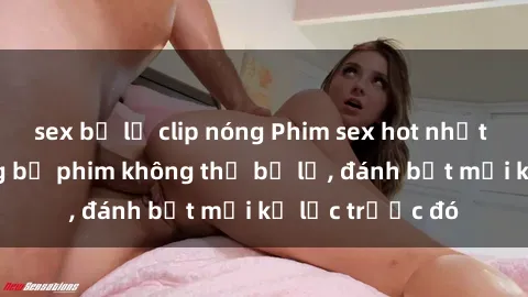 sex bị lộ clip nóng Phim sex hot nhất năm  Top những bộ phim không thể bỏ lỡ, đánh bật mọi kỷ lục trước đó