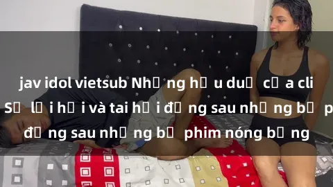jav idol vietsub Những hậu duệ của clip sex đình đám: Sự lợi hại và tai hại đằng sau những bộ phim nóng bỏng