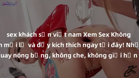 sex khách sạn việt nam Xem Sex Không Che: Trải nghiệm mới lạ và đầy kích thích ngay tại đây! Những cảnh quay nóng bỏng, không che, không giới hạn đang chờ đón bạn. Đừng bỏ lỡ!