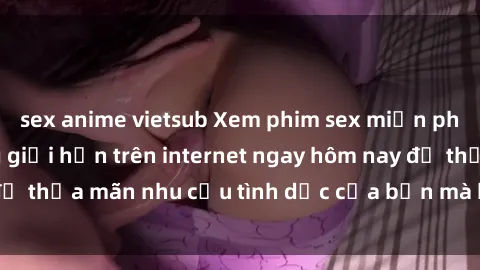 sex anime vietsub Xem phim sex miễn phí hoàn toàn không giới hạn trên internet ngay hôm nay để thỏa mãn nhu cầu tình dục của bạn mà không tốn chi phí.