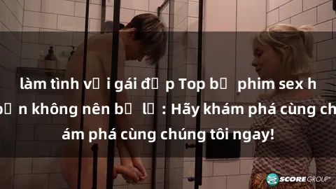 làm tình với gái đẹp Top bộ phim sex hay nhất mà bạn không nên bỏ lỡ: Hãy khám phá cùng chúng tôi ngay!