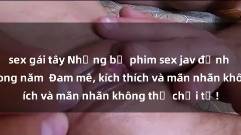 sex gái tây Những bộ phim sex jav đỉnh cao phải xem trong năm  Đam mê, kích thích và mãn nhãn không thể chối từ!