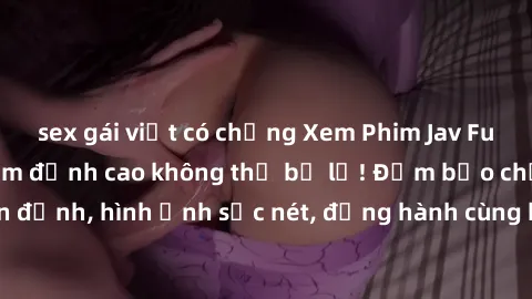 sex gái việt có chồng Xem Phim Jav Full HD: Những bộ phim đỉnh cao không thể bỏ lỡ! Đảm bảo chất lượng ổn định, hình ảnh sắc nét, đồng hành cùng bạn trong những giây phút thư giãn!