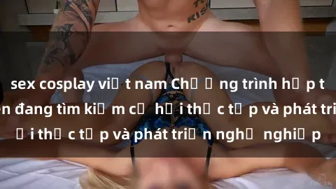 sex cosplay việt nam Chương trình hợp tác JAV cho sinh viên đang tìm kiếm cơ hội thực tập và phát triển nghề nghiệp