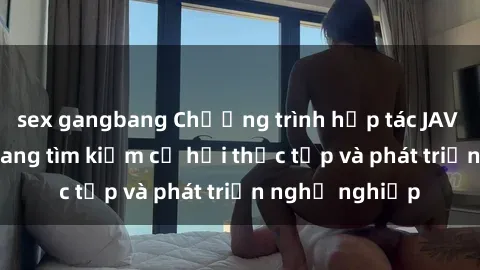 sex gangbang Chương trình hợp tác JAV cho sinh viên đang tìm kiếm cơ hội thực tập và phát triển nghề nghiệp