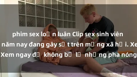phim sex loạn luân Clip sex sinh viên mới nhất hot nhất năm nay đang gây sốt trên mạng xã hội. Xem ngay để không bỏ lỡ những pha nóng không thể bỏ qua!
