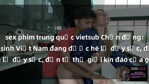sex phim trung quốc vietsub Chấn động: Bí mật về sex nữ sinh Việt Nam đang được hé lộ đầy sốc, đến từ thế giới kín đáo của giới trẻ.