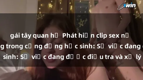 gái tây quan hệ Phát hiện clip sex nữ sinh gây chấn động trong cộng đồng học sinh: Sự việc đang được điều tra và xử lý
