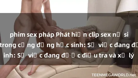 phim sex pháp Phát hiện clip sex nữ sinh gây chấn động trong cộng đồng học sinh: Sự việc đang được điều tra và xử lý