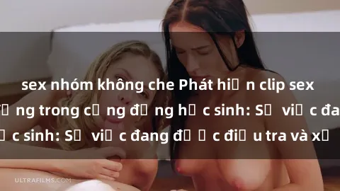 sex nhóm không che Phát hiện clip sex nữ sinh gây chấn động trong cộng đồng học sinh: Sự việc đang được điều tra và xử lý