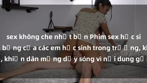 sex không che nhật bản Phim sex học sinh: Hành động nóng bỏng của các em học sinh trong trường, khiến dân mạng dậy sóng vì nội dung gợi cảm và kích thích.