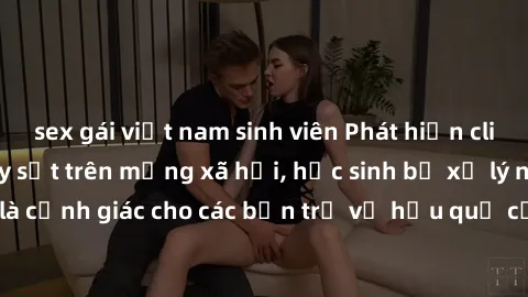 sex gái việt nam sinh viên Phát hiện clip nóng sinh viên gây sốt trên mạng xã hội, học sinh bị xử lý nghiêm ngặt. Đây là cảnh giác cho các bạn trẻ về hậu quả của việc chia sẻ thông tin trái phép trên 