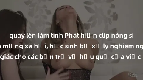 quay lén làm tình Phát hiện clip nóng sinh viên gây sốt trên mạng xã hội, học sinh bị xử lý nghiêm ngặt. Đây là cảnh giác cho các bạn trẻ về hậu quả của việc chia sẻ thông tin trái phép trên internet.