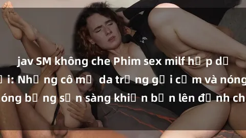 jav SM không che Phim sex milf hấp dẫn nhất mọi thời đại: Những cô mẹ da trắng gợi cảm và nóng bỏng sẵn sàng khiến bạn lên đỉnh chỉ trong chớp mắt!