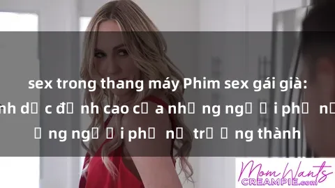 sex trong thang máy Phim sex gái già: Trải nghiệm tình dục đỉnh cao của những người phụ nữ trưởng thành