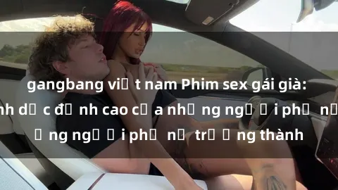 gangbang việt nam Phim sex gái già: Trải nghiệm tình dục đỉnh cao của những người phụ nữ trưởng thành