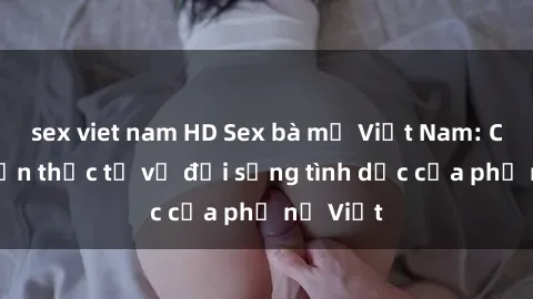 sex viet nam HD Sex bà mẹ Việt Nam: Câu chuyện thực tế về đời sống tình dục của phụ nữ Việt