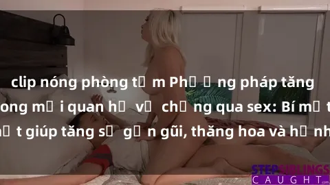 clip nóng phòng tắm Phương pháp tăng cường gắn kết trong mối quan hệ vợ chồng qua sex: Bí mật giúp tăng sự gần gũi, thăng hoa và hạnh phúc cho cặp đôi