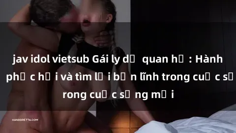 jav idol vietsub Gái ly dị quan hệ: Hành trình tự phục hồi và tìm lại bản lĩnh trong cuộc sống mới