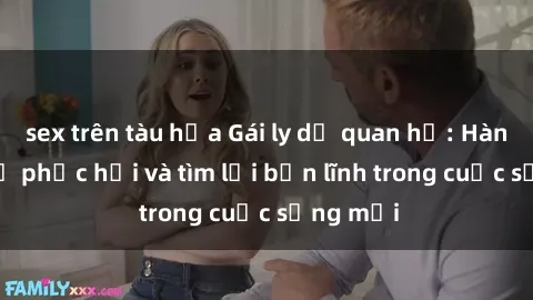 sex trên tàu hỏa Gái ly dị quan hệ: Hành trình tự phục hồi và tìm lại bản lĩnh trong cuộc sống mới