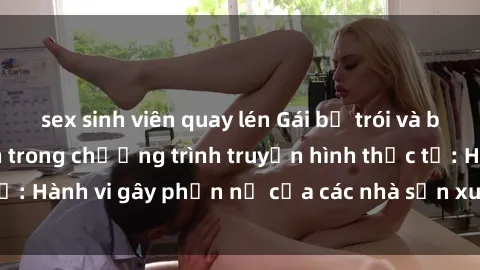 sex sinh viên quay lén Gái bị trói và bị ép buộc làm tình trong chương trình truyền hình thực tế: Hành vi gây phẫn nộ của các nhà sản xuất và người xem.