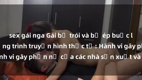 sex gái nga Gái bị trói và bị ép buộc làm tình trong chương trình truyền hình thực tế: Hành vi gây phẫn nộ của các nhà sản xuất và người xem.