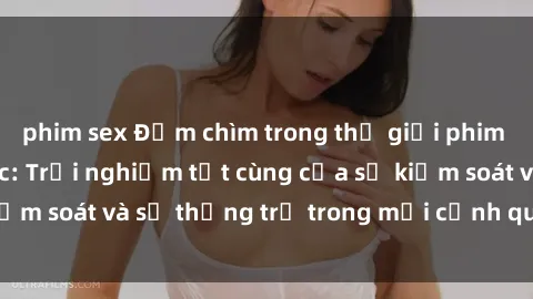 phim sex Đắm chìm trong thế giới phim sex nô lệ tình dục: Trải nghiệm tột cùng của sự kiểm soát và sự thống trị trong mỗi cảnh quay mãnh liệt