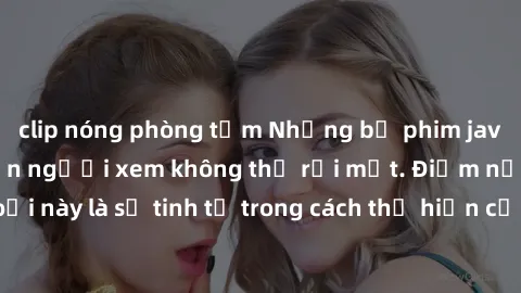 clip nóng phòng tắm Những bộ phim jav SM không che khiến người xem không thể rời mắt. Điểm nổi bật của thể loại này là sự tinh tế trong cách thể hiện cảm xúc và sự hấp dẫn của những cảnh quay.