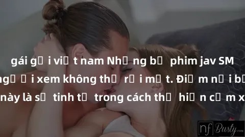 gái gọi việt nam Những bộ phim jav SM không che khiến người xem không thể rời mắt. Điểm nổi bật của thể loại này là sự tinh tế trong cách thể hiện cảm xúc và sự hấp dẫn của những cảnh quay.