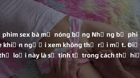 phim sex bà mẹ nóng bỏng Những bộ phim jav SM không che khiến người xem không thể rời mắt. Điểm nổi bật của thể loại này là sự tinh tế trong cách thể hiện cảm xúc và sự hấp dẫn của những cảnh quay.