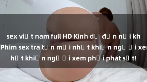sex việt nam full HD Kinh dị đến nỗi không thể tin nổi: Phim sex tra tấn mới nhất khiến người xem phải phát sốt!