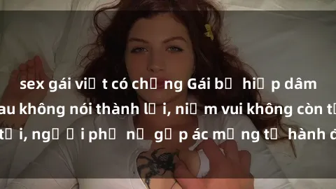 sex gái việt có chồng Gái bị hiếp dâm bạo lực: Nỗi đau không nói thành lời, niềm vui không còn tồn tại, người phụ nữ gặp ác mộng từ hành động độc ác của kẻ xấu.